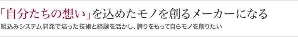 『自分たちの想い』を込めたモノを創るメーカーになる組込みシステム開発で培った技術と経験を活かし、誇りをもって自らモノを創りたい