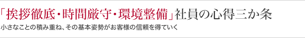 『挨拶徹底・時間厳守・環境整備』 社員の心得三か条 小さなことの積み重ね、その基本姿勢がお客様の信頼を得ていくる