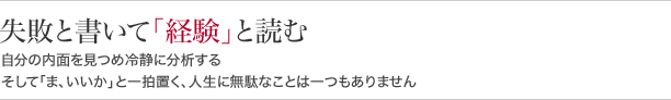 失敗と書いて「経験」と読む自分の内面を見つめ冷静に分析するそして「ま、いいか」と一拍置く、人生に無駄なことは一つもありません