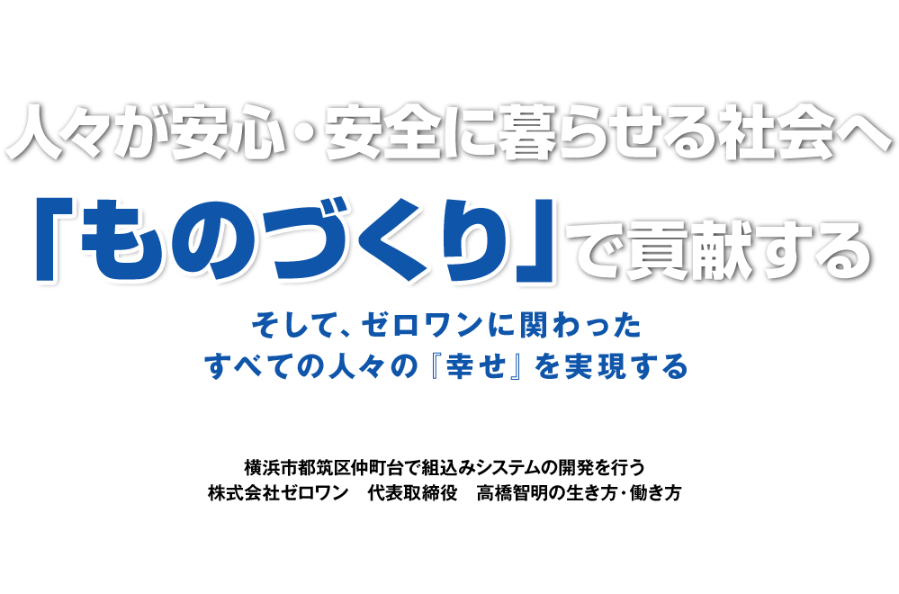 人々が安心・安全に暮らせる社会へ『ものづくり』で貢献する そして、ゼロワンに関わったすべての人々の『幸せ』を実現する 横浜市都筑区仲町台で組込みシステムの開発を行う 株式会社ゼロワン 代表取締役 高橋智明の生き方・働き方